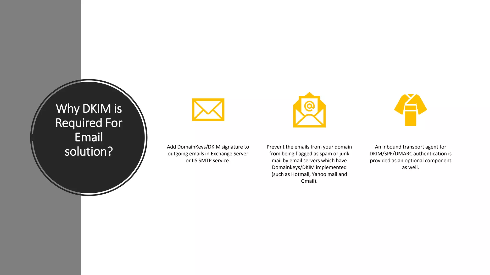 Why DKIM is
Required For
Email
solution?
Add DomainKeys/DKIM signature to
outgoing emails in Exchange Server
or IIS SMTP service.
Prevent the emails from your domain
from being flagged as spam or junk
mail by email servers which have
Domainkeys/DKIM implemented
(such as Hotmail, Yahoo mail and
Gmail).
An inbound transport agent for
DKIM/SPF/DMARC authentication is
provided as an optional component
as well.
 