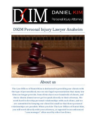 DKIM Personal Injury Lawyer Anaheim 
About us 
The Law Offices of Daniel Kim is dedicated to providing our clients with the type of personalized, one-on-one legal representation that many law firms no longer provide. Some firms have over hundreds of clients, and those clients almost never get to speak directly to their attorney. We work hard to develop personal relationships with each client, and we are committed to keeping our client list small so that these personal relationships are possible. When you hire The Law Offices of Daniel Kim, you will work directly with your attorney, as opposed to an unlicensed “case manager” often used by other law firms. 
 