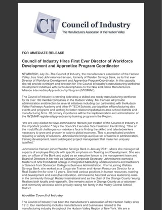 FOR IMMEDIATE RELEASE
Council of Industry Hires First Ever Director of Workforce
Development and Apprentice Program Coordinator
NEWBURGH, July 24 -The Council of Industry, the manufacturers association of the Hudson
Valley, has hired Johnnieanne Hansen, formerly of Walden Savings Bank, as its first ever
Director of Workforce Development and Apprentice ProgramCoordinator. In this capacity
she will provide oversight and direction for The Council ofIndustry’s manufacturing workforce
development initiatives with particularemphasis on the New York State Manufacturers
Alliance IntermediaryApprenticeship Program (NYSMIAP).
The Council of Industry is working todevelop a skilled and ready manufacturing workforce
for its over 160 membercompanies in the Hudson Valley. Ms. Hansen will provide
administration anddirection to several initiatives including our partnership with theHudson
Valley Pathways Academy and other P-TECH Schools, participation inManufacturing day
events and programs and working to foster relationshipsbetween area school districts and
manufacturing firms. Of primary importance will be the implementation and administration of
the NYSMIAP registeredapprenticeship training program in the Region.
“We are very excited to have Johnnieanne Hansen join thestaff of the Council of Industry in
this important position." Says the Council's Executive Vice President, Harold King. "One of
the mostdifficult challenges our members face is finding the skilled and talentedworkers
necessary to grow and prosper in today’s global economy. This is acomplicated problem
requiring a variety of solutions. Johnnieanne brings aunique set of talents in administration,
training development, team buildingand project management that make her uniquely
qualified.”
Johnnieanne Hansen joined Walden Savings Bank in January 2011, where she managed all
aspects of employee lifecycle with specific emphasis on Training and Development. She was
also an officer of the Bank and acted as an executive liaison to the management team and
Board of Directors in her role as Assistant Corporate Secretary. Johnnieanne earned a
Master’s of Arts from Marist College in Integrated Marketing Communications and Bachelors
of Science from Dominican College in Business Administration. Prior to joining Walden
Savings Bank, she worked as a Corporate Trainer and Human Resources Director for a
Real Estate firm for over 12 years. She held various positions in human resources, training
and development and executive relocation. Johnnieanne has held various leadership roles
in the community through Rotary International and as the chair of the Orange County Young
Realtors both locally and regionally. She remains active in Orange County as a volunteer
and community advocate and is proudly raising her family in the Valley Central School
District.
Aboutthe Council of Industry
The Council of Industry has been the manufacturer’s association of the Hudson Valley since
1910. Our membership includes manufacturers and businesses related to the
manufacturing industry throughout the Hudson Valley Region of New York. We are a
 