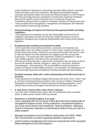 communicated and released an overarching corporate safety manual, conducted
health and safety audits and inspections. Developed and published several
corporate standardized safety documents and directives based on a GAP analysis.
• With Secure Energy Services I developed a Construction Supervisor Handbook,
Manual (with specific Code of Practices) and a Construction Supervisor
Competency protocol which included an evaluation checklist and development tool.
• I have provided senior management, management and employees with statistical
reports based on lead and lag indicators.
• Strong knowledge of Federal and Provincial Occupational Health and Safety
Legislation;
• I have attended and completed courses with WorksafeBC and the ACSA for
Legislation awareness and with the University of New Brunswick a course in
Legislative Compliance and Corporate Responsibility which mainly covers federal
legislation.
• Exceptional team building and interpersonal skills;
• I pride myself with ensuring that all workers, contractors and customers are
responsible to their own safety; however I’m here to help, support and advise. I’ve
worked along side workers, contractors and supervisors to gain their trust I’m here
to help and support not build obstructions by bogging down the process with
bureaucracy. I’ve assist them with inspections, incident investigations in -40c to
+35c. Safety happens in the field not at a computer screen.
• With Secure Energy Services I supported the construction team by being on-site at
the kick-off meetings, dramatic changes in tasks (civil - structural - electrical/
instrumentation - commissioning). This proved difficult at times to travel from
outside Fort Nelson to North Dakota however; not impossible. The development of
the Construction Supervisor Competency handbook assisted with team building.
• Excellent computer skills with a solid understanding of the Microsoft suite of
products;
• I have attended and completed college held courses with Excel 1and 2, Word 1 and
2, and Secure Energy Services provided on-line courses in Outlook, Powerpoint,
Sharepoint and Neo-Systems (incident reporting and tracking program). I have
utilized these courses and program extensively over the last 12 plus years.
• A valid driver’s license with a clean driver’s abstract;
• I currently hold an Alberta clean class 5 with Air endorsement with no demerit
points. A safety person needs to lead by example.
• Experience in industrial hygiene is an asset.
• I have completed with the University of New Brunswick the Fundamentals of
Occupational Hygiene course. During inspections; occupational hygiene is
one of the corner stones of the inspections. Hearing protection, respirators,
control of hazardous materials by understanding routes of entry are vital to a
safety program.
• Managed expectations and built effective relationships with WCB, OH&S,
ISN, Comply-Works and other regulating legislative organizations,
• Led the ongoing management and continuous improvement of the successful
Safety Management and COR programs,
 