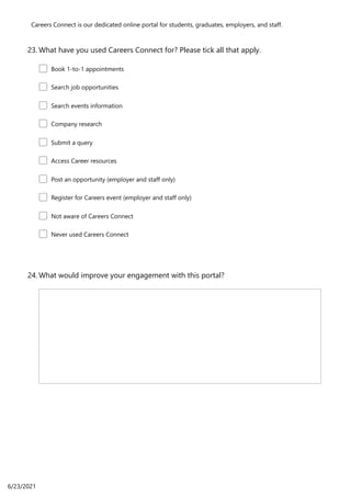 Careers Connect is our dedicated online portal for students, graduates, employers, and staff.
What have you used Careers Connect for? Please tick all that apply.
23.
Book 1-to-1 appointments
Search job opportunities
Search events information
Company research
Submit a query
Access Career resources
Post an opportunity (employer and staff only)
Register for Careers event (employer and staff only)
Not aware of Careers Connect
Never used Careers Connect
What would improve your engagement with this portal?
24.
6/23/2021
 