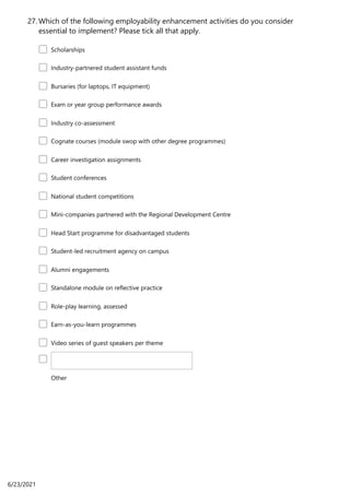 Which of the following employability enhancement activities do you consider
essential to implement? Please tick all that apply.
27.
Scholarships
Industry-partnered student assistant funds
Bursaries (for laptops, IT equipment)
Exam or year group performance awards
Industry co-assessment
Cognate courses (module swop with other degree programmes)
Career investigation assignments
Student conferences
National student competitions
Mini-companies partnered with the Regional Development Centre
Head Start programme for disadvantaged students
Student-led recruitment agency on campus
Alumni engagements
Standalone module on reflective practice
Role-play learning, assessed
Earn-as-you-learn programmes
Video series of guest speakers per theme
Other
6/23/2021
 