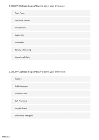 Team Players
Innovative Partners
Collaborators
Leadership
Networkers
Socially Enterprising
Operationally Savvy
GROUP B (please drag up/down to select your preference)
8.
Creative
Public Engagers
Communicators
Self-Promotors
Digitally Fluent
Emotionally Intelligent
GROUP C (please drag up/down to select your preference)
9.
6/23/2021
 