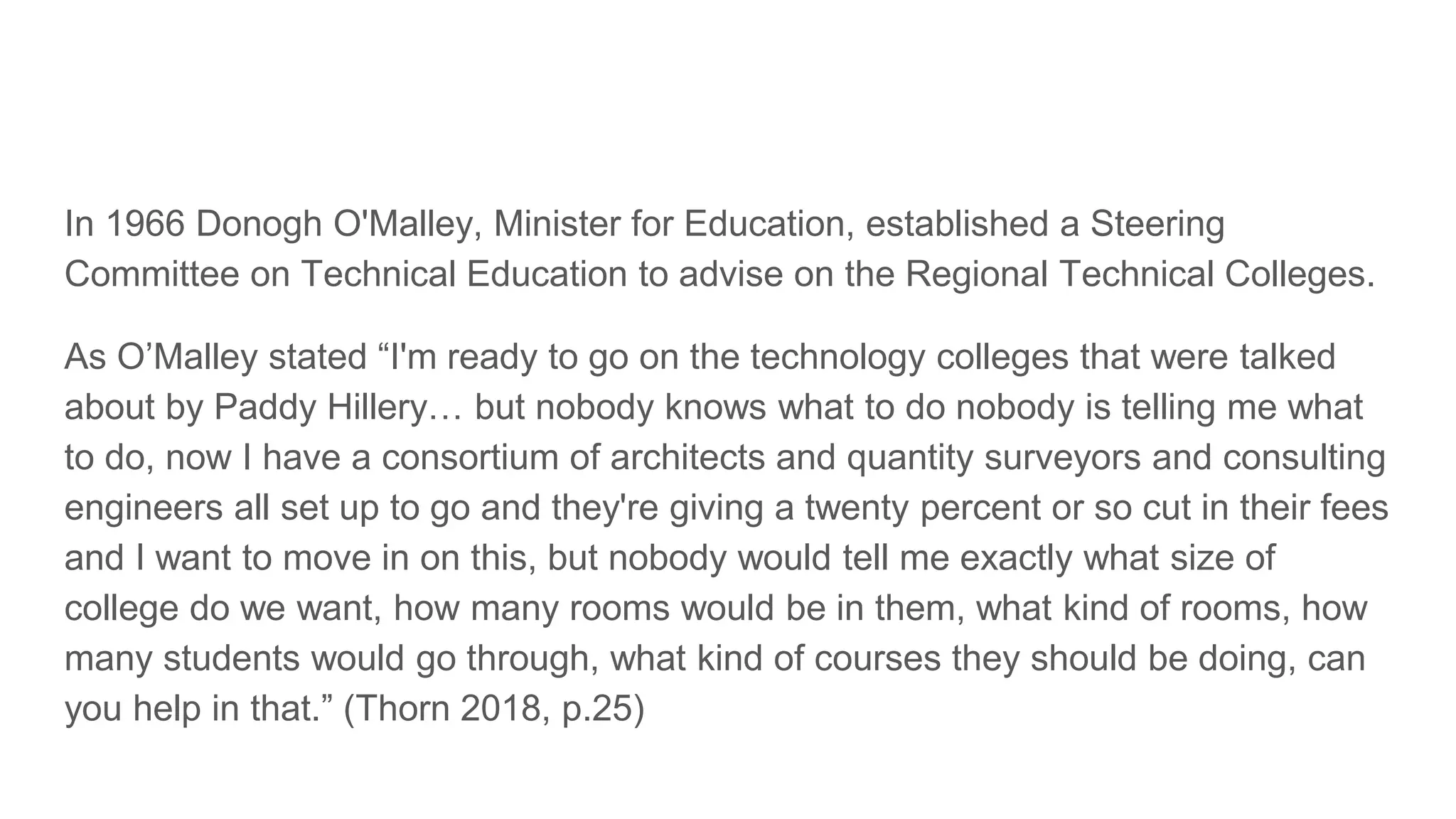 In 1966 Donogh O'Malley, Minister for Education, established a Steering
Committee on Technical Education to advise on the Regional Technical Colleges.
As O’Malley stated “I'm ready to go on the technology colleges that were talked
about by Paddy Hillery… but nobody knows what to do nobody is telling me what
to do, now I have a consortium of architects and quantity surveyors and consulting
engineers all set up to go and they're giving a twenty percent or so cut in their fees
and I want to move in on this, but nobody would tell me exactly what size of
college do we want, how many rooms would be in them, what kind of rooms, how
many students would go through, what kind of courses they should be doing, can
you help in that.” (Thorn 2018, p.25)
 