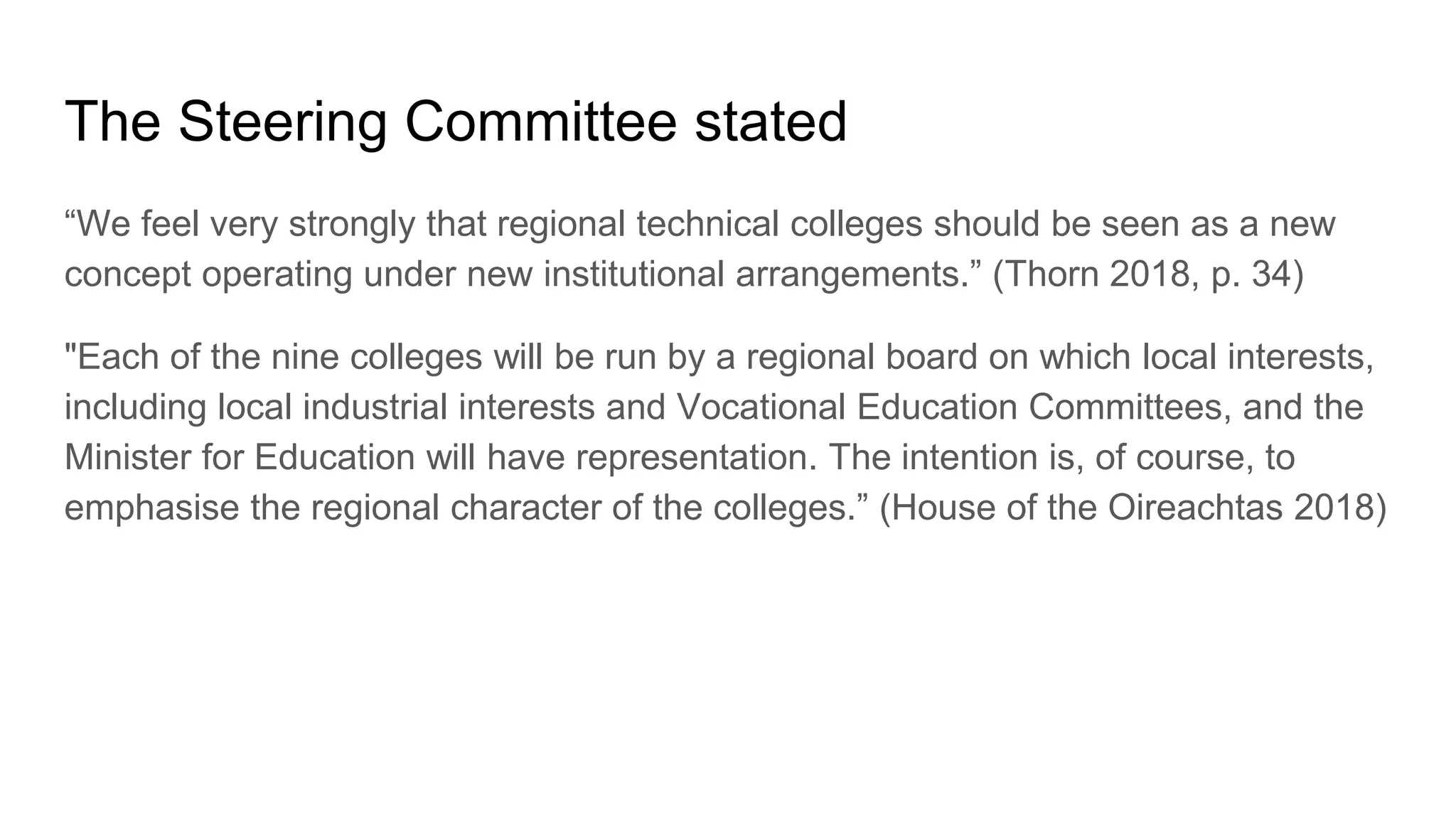 The Steering Committee stated
“We feel very strongly that regional technical colleges should be seen as a new
concept operating under new institutional arrangements.” (Thorn 2018, p. 34)
"Each of the nine colleges will be run by a regional board on which local interests,
including local industrial interests and Vocational Education Committees, and the
Minister for Education will have representation. The intention is, of course, to
emphasise the regional character of the colleges.” (House of the Oireachtas 2018)
 