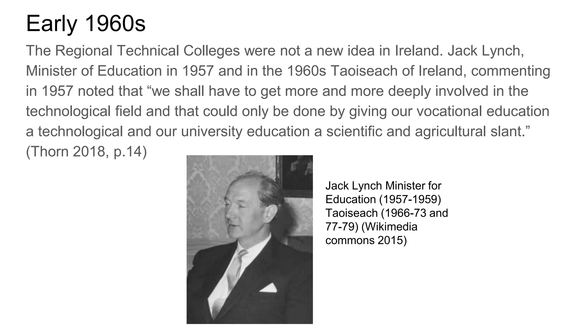 Early 1960s
The Regional Technical Colleges were not a new idea in Ireland. Jack Lynch,
Minister of Education in 1957 and in the 1960s Taoiseach of Ireland, commenting
in 1957 noted that “we shall have to get more and more deeply involved in the
technological field and that could only be done by giving our vocational education
a technological and our university education a scientific and agricultural slant.”
(Thorn 2018, p.14)
Jack Lynch Minister for
Education (1957-1959)
Taoiseach (1966-73 and
77-79) (Wikimedia
commons 2015)
 