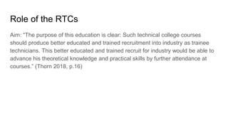 Role of the RTCs
Aim: “The purpose of this education is clear: Such technical college courses
should produce better educated and trained recruitment into industry as trainee
technicians. This better educated and trained recruit for industry would be able to
advance his theoretical knowledge and practical skills by further attendance at
courses.” (Thorn 2018, p.16)
 