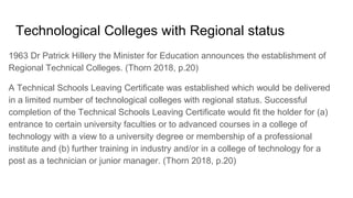 Technological Colleges with Regional status
1963 Dr Patrick Hillery the Minister for Education announces the establishment of
Regional Technical Colleges. (Thorn 2018, p.20)
A Technical Schools Leaving Certificate was established which would be delivered
in a limited number of technological colleges with regional status. Successful
completion of the Technical Schools Leaving Certificate would fit the holder for (a)
entrance to certain university faculties or to advanced courses in a college of
technology with a view to a university degree or membership of a professional
institute and (b) further training in industry and/or in a college of technology for a
post as a technician or junior manager. (Thorn 2018, p.20)
 