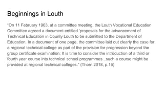 Beginnings in Louth
“On 11 February 1963, at a committee meeting, the Louth Vocational Education
Committee agreed a document entitled ‘proposals for the advancement of
Technical Education in County Louth to be submitted to the Department of
Education. In a document of one page, the committee laid out clearly the case for
a regional technical college as part of the provision for progression beyond the
group certificate examination: It is time to consider the introduction of a third or
fourth year course into technical school programmes...such a course might be
provided at regional technical colleges.” (Thorn 2018, p.16)
 