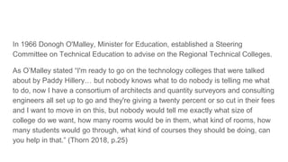 In 1966 Donogh O'Malley, Minister for Education, established a Steering
Committee on Technical Education to advise on the Regional Technical Colleges.
As O’Malley stated “I'm ready to go on the technology colleges that were talked
about by Paddy Hillery… but nobody knows what to do nobody is telling me what
to do, now I have a consortium of architects and quantity surveyors and consulting
engineers all set up to go and they're giving a twenty percent or so cut in their fees
and I want to move in on this, but nobody would tell me exactly what size of
college do we want, how many rooms would be in them, what kind of rooms, how
many students would go through, what kind of courses they should be doing, can
you help in that.” (Thorn 2018, p.25)
 