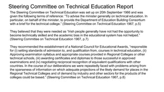 The Steering Committee on Technical Education was set up on 20th September 1966 and was
given the following terms of reference: “To advise the minister generally on technical education. In
particular, on behalf of the minister, to provide the Department of Education Building Consortium
with a brief for the technical college.” (Steering Committee on Technical Education 1967, p.5)
They believed that they were needed as “Irish people generally have not had the opportunity to
become technically skilled and the academic bias in the educational system has not helped.”
(Steering Committee on Technical Education 1967, p.7)
They recommended the establishment of a National Council for Educational Awards, “responsible
for (i) setting standards of admission to, and qualification from, courses in technical education, (ii)
Approving examination syllabus and appropriate courses provided in Regional Colleges or other
technical schools, (iii) awarding certificates and diplomas to those successful in approved
examinations and (iv) negotiating reciprocal recognition of equivalent qualifications with other
countries. In the course of our deliberations we were repeatedly faced with problems arising from
the sparseness of information on which adequate projections of the likely demand for places in the
Regional Technical Colleges and of demand by industry and other sectors for the products of the
colleges could be based.” (Steering Committee on Technical Education 1967, p.8)
Steering Committee on Technical Education Report
 