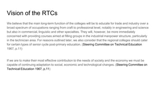 Vision of the RTCs
We believe that the main long-term function of the colleges will be to educate for trade and industry over a
broad spectrum of occupations ranging from craft to professional level, notably in engineering and science
but also in commercial, linguistic and other specialties. They will, however, be more immediately
concerned with providing courses aimed at filling groups in the industrial manpower structure, particularly
in the technician area. For reasons outlined later, we also consider that the regional colleges should cater
for certain types of senior cycle post-primary education. (Steering Committee on Technical Education
1967, p.11)
If we are to make their most effective contribution to the needs of society and the economy we must be
capable of continuing adaptation to social, economic and technological changes. (Steering Committee on
Technical Education 1967, p.11)
 