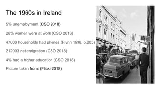 The 1960s in Ireland
5% unemployment (CSO 2018)
28% women were at work (CSO 2018)
47000 households had phones (Flynn 1998, p.205)
212003 net emigration (CSO 2018)
4% had a higher education (CSO 2018)
Picture taken from: (Flickr 2018)
 