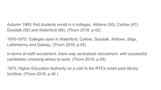 Autumn 1969: first students enroll in 4 colleges, Athlone (50), Carlow (47),
Dundalk (92) and Waterford (96). (Thorn 2018, p.42)
1970-1972: Colleges open in Waterford, Carlow, Dundalk, Athlone, Sligo,
Letterkenny and Galway. (Thorn 2018, p.45)
In terms of staff recruitment, there was centralised recruitment with successful
candidates choosing where to work. (Thorn 2018, p.45)
1973: Higher Education Authority on a visit to the RTCs noted poor library
facilities. (Thorn 2018, p.46 )
 