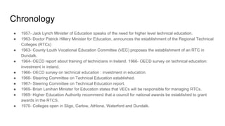 Chronology
● 1957- Jack Lynch Minister of Education speaks of the need for higher level technical education.
● 1963- Doctor Patrick Hillery Minister for Education, announces the establishment of the Regional Technical
Colleges (RTCs)
● 1963- County Louth Vocational Education Committee (VEC) proposes the establishment of an RTC in
Dundalk.
● 1964- OECD report about training of technicians in Ireland. 1966- OECD survey on technical education:
investment in ireland.
● 1966- OECD survey on technical education : investment in education.
● 1966- Steering Committee on Technical Education established.
● 1967- Steering Committee on Technical Education report.
● 1969- Brian Lenihan Minister for Education states that VECs will be responsible for managing RTCs.
● 1969- Higher Education Authority recommend that a council for national awards be established to grant
awards in the RTCS.
● 1970- Colleges open in Sligo, Carlow, Athlone, Waterford and Dundalk.
 