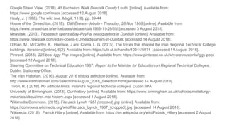 Google Street View. (2018). 41 Bachelors Walk Dundalk County Louth [online]. Available from:
https://www.google.com/maps [accessed 12 August 2018].
Healy, J. (1988). The wild one. Magill, 11(8), pp. 39-44
House of the Oireachtas. (2018). Dáil Éireann debate - Thursday, 28 Nov 1968 [online]. Available from:
https://www.oireachtas.ie/en/debates/debate/dail/1968-11-28/65/ [accessed 3 August 2018].
Newstalk. (2013). Taoiseach opens eBay-PayPal headquarters in Dundalk [online]. Available from:
https://www.newstalk.com/eBay-opens-EU-headquarters-in-Dundalk [accessed 14 August 2018].
O’Rian, M., McCarthy, K., Harrison, J and Corria, L. G. (2015). The forces that shaped the Irish Regional Technical College
buildings. Iterations [online], 6(2). Available from: https://ulir.ul.ie/handle/10344/5974 [accessed 14 August 2018].
Pintrest. (2018). 225 best Iggy Pop images [online]. Available from: https://www.pinterest.co.uk/whyareyousoinlo/iggy-pop/
[accessed 12 August 2018].
Steering Committee on Technical Education 1967. Report to the Minister for Education on Regional Technical Colleges. .
Dublin: Stationery Office.
The Irish Historian. (2016). August 2016 history selection [online]. Available from:
http://www.irishhistorian.com/Selections/August_2016_Selection.html [accessed 14 August 2018].
Thron, R. ( 2018). No artificial limits: Ireland's regional technical colleges. Dublin: IPA
University of Birmingham. (2018). Our history [online]. Available from: https://www.birmingham.ac.uk/schools/metallurgy-
materials/about/met-mat-history.aspx [accessed 1 August 2018].
Wikimedia Commons. (2015). File:Jack Lynch 1967 (cropped).jpg [online]. Available from:
https://commons.wikimedia.org/wiki/File:Jack_Lynch_1967_(cropped).jpg [accessed 14 August 2018].
Wikipedia. (2018). Patrick Hilary [online]. Available from: https://en.wikipedia.org/wiki/Patrick_Hillery [accessed 2 August
2018].
 