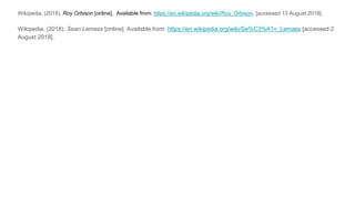 Wikipedia. (2018). Roy Orbison [online]. Available from: https://en.wikipedia.org/wiki/Roy_Orbison. [accessed 13 August 2018].
Wikipedia. (2018). Sean Lemass [online]. Available from: https://en.wikipedia.org/wiki/Se%C3%A1n_Lemass [accessed 2
August 2018].
 