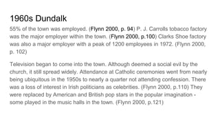 1960s Dundalk
55% of the town was employed. (Flynn 2000, p. 94) P. J. Carrolls tobacco factory
was the major employer within the town. (Flynn 2000, p.100) Clarks Shoe factory
was also a major employer with a peak of 1200 employees in 1972. (Flynn 2000,
p. 102)
Television began to come into the town. Although deemed a social evil by the
church, it still spread widely. Attendance at Catholic ceremonies went from nearly
being ubiquitous in the 1950s to nearly a quarter not attending confession. There
was a loss of interest in Irish politicians as celebrities. (Flynn 2000, p.110) They
were replaced by American and British pop stars in the popular imagination -
some played in the music halls in the town. (Flynn 2000, p.121)
 
