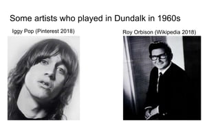 Some artists who played in Dundalk in 1960s
Iggy Pop (Pinterest 2018) Roy Orbison (Wikipedia 2018)
 