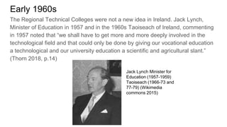 Early 1960s
The Regional Technical Colleges were not a new idea in Ireland. Jack Lynch,
Minister of Education in 1957 and in the 1960s Taoiseach of Ireland, commenting
in 1957 noted that “we shall have to get more and more deeply involved in the
technological field and that could only be done by giving our vocational education
a technological and our university education a scientific and agricultural slant.”
(Thorn 2018, p.14)
Jack Lynch Minister for
Education (1957-1959)
Taoiseach (1966-73 and
77-79) (Wikimedia
commons 2015)
 