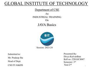 GLOBAL INSTITUTE OF TECHNOLOGY
Department of CSE
An
INDUSTRIAL TRAINING
On
JAVA Basics
Submitted to:
Mr. Pradeep Jha
Head of Dept.
CSE/IT/AI&DS
Presented By:
Divya Kulvardhan
Roll no.:22EGJCS067
Semester: 3rd
Year:2nd
Session: 2023-24
1
 