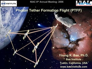 NIAC 8th Annual Meeting: 2006 
Photon Tether Formation Flight (PTFF) Young K. Bae, Ph.D. Bae InstituteTustin, California, USAwww.baeinstitute.com  