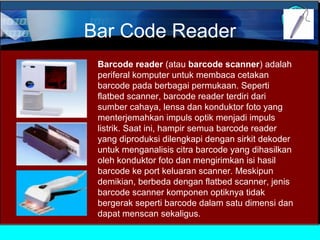 Bar Code Reader
Barcode reader (atau barcode scanner) adalah
periferal komputer untuk membaca cetakan
barcode pada berbagai permukaan. Seperti
flatbed scanner, barcode reader terdiri dari
sumber cahaya, lensa dan konduktor foto yang
menterjemahkan impuls optik menjadi impuls
listrik. Saat ini, hampir semua barcode reader
yang diproduksi dilengkapi dengan sirkit dekoder
untuk menganalisis citra barcode yang dihasilkan
oleh konduktor foto dan mengirimkan isi hasil
barcode ke port keluaran scanner. Meskipun
demikian, berbeda dengan flatbed scanner, jenis
barcode scanner komponen optiknya tidak
bergerak seperti barcode dalam satu dimensi dan
dapat menscan sekaligus.

 