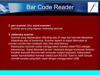 Bar Code Reader
2. pen scanner (atau wand scanner)
Scanner pena yang digeser melintang barcode.
3. stationary scanner
Scanner yang dipasangkan didinding atau di meja dan barcode dilewatkan
didekatnya atau di bawahnya. Scanner seperti ini dapat ditemukan di
counter-counter toko swalayan atau toko retail lainnya.
Kebanyakan barcode reader menggunakan koneksi kabel PS/2 sebagai
keluarannya. Kabel dikoneksi ke port keyboard dengan kombinasi tertentu.
Karakter barcode diterima oleh komputer melalui keyboard. Kebanyakan
reader memanfaatkan koneksi melalui port RS-232. Saat ini, lebih banyak
memilih koneksi yang lebih cepat dengan menggunakan USB.

 
