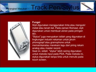 Perangkat Masukan –

Track Pen/Stylus
Fungsi
Styli digunakan menggunakan tinta atau mengukir
metal atau tanah liat. Pada zaman Romawi, styli
digunakan untuk membuat ukiran pada piringan
lilin.
"Stylus" juga merupakan istilah yang digunakan di
lingkungan industri rekaman untuk jarum
phonograpf atau gramophone untuk
memainkanatau merekam lagu dari piring rekam
analog atau master record.
Saat ini, istilah "stylus" lebih sering digunakan
untuk metoda input pada PDA. Pada metoda ini,
stylus digunakan tanpa tinta untuk menulis pada
touch screen.

 