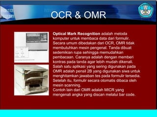 OCR & OMR
Optical Mark Recognition adalah metoda
komputer untuk membaca data dari formulir.
Secara umum dibedakan dari OCR, OMR tidak
membutuhkan mesin pengenal. Tanda dibuat
sedemikian rupa sehingga memudahkan
pembacaan. Caranya adalah dengan memberi
kontras pada tanda agar lebih mudah dikenali.
Salah satu aplikasi yang sering digunakan pada
OMR adalah pensil 2B yang digunakan siwa untuk
menghitamkan jawaban tes pada formulir tersedia.
Setelah itu, formulir secara otomatis dibaca oleh
mesin scanning.
Contoh lain dari OMR adalah MICR yang
mengenali angka yang discan melalui bar code.

 