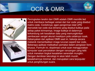 OCR & OMR
Peningkatan terahir dari OMR adalah OMR memiliki led
untuk membaca berbagai variasi dari bar code yang disebut
matrix code. Contohnya; agen pengiriman kilat UPS
mencetak bar code dua dimensi yang disebut bulleye pada
setiap paket kirimannya. Image bulleye di dalamnya
terkandung cek kesalahan data yang memungkinkan
pembacaan sangat akurat meskipun pola cetaknya rusak.
Kebanyakan dari aplikasi OMR saat ini, bekerja secara
mekanik memanfaatkan image turunan seperti bar code.
Beberapa aplikasi melibatkan pemakai dalam pengisian form
khusus. Formulir ini, dioptimasi untuk scan menggunakan
komputer saat pencetakan dengan rancangan yang teliti
untuk menekan tingkat kesalahan serendah mungkin.
Dengan demikian teknologi ini akan lebih murah,
kesalahannya minimal, dan merupakan cara terpopuler
untuk penghitungan suara.

 