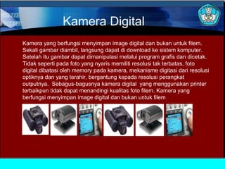 Kamera Digital
Kamera yang berfungsi menyimpan image digital dan bukan untuk filem.
Sekali gambar diambil, langsung dapat di download ke sistem komputer.
Setelah itu gambar dapat dimanipulasi melalui program grafis dan dicetak.
Tidak seperti pada foto yang nyaris memiliti resolusi tak terbatas, foto
digital dibatasi oleh memory pada kamera, mekanisme digitasi dari resolusi
optiknya dan yang terahir, bergantung kepada resolusi perangkat
outputnya. Sebagus-bagusnya kamera digital yang menggunakan printer
terbaikpun tidak dapat menandingi kualitas foto filem. Kamera yang
berfungsi menyimpan image digital dan bukan untuk filem

 