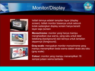 Monitor/Display
Istilah lainnya adalah tampilan layar (display
screen). Istilah monitor biasanya untuk seluruh
kotak sedangkan display screen hanya berarti
layar saja (screen
Monochrome: monitor yang hanya mampu
menghasilkan dua warna, yang satu untuk latar
belakang (background) dan lainnya untuk tampilan
depannya (foreground).
Gray-scale: merupakan monitor monochrome yang
mampu menampilkan beda warna dalam skala abu-abu
(gray scale)
Colour: monitor yang mampu menampilkan 16
sampai jutaan warna berbeda

 