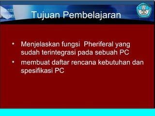 Tujuan Pembelajaran
• Menjelaskan fungsi Pheriferal yang
sudah terintegrasi pada sebuah PC
• membuat daftar rencana kebutuhan dan
spesifikasi PC

 