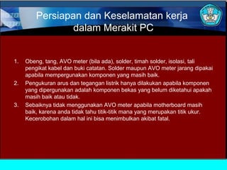 Persiapan dan Keselamatan kerja
dalam Merakit PC
1.

2.

3.

Obeng, tang, AVO meter (bila ada), solder, timah solder, isolasi, tali
pengikat kabel dan buki catatan. Solder maupun AVO meter jarang dipakai
apabila mempergunakan komponen yang masih baik.
Pengukuran arus dan tegangan listrik hanya dilakukan apabila komponen
yang dipergunakan adalah komponen bekas yang belum diketahui apakah
masih baik atau tidak.
Sebaiknya tidak menggunakan AVO meter apabila motherboard masih
baik, karena anda tidak tahu titik-titik mana yang merupakan titik ukur.
Kecerobohan dalam hal ini bisa menimbulkan akibat fatal.

 