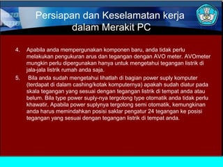 Persiapan dan Keselamatan kerja
dalam Merakit PC
4.

5.

Apabila anda mempergunakan komponen baru, anda tidak perlu
melakukan pengukuran arus dan tegangan dengan AVO meter. AVOmeter
mungkin perlu dipergunakan hanya untuk mengetahui tegangan listrik di
jala-jala listrik rumah anda saja.
Bila anda sudah mengetahui lihatlah di bagian power suply komputer
(terdapat di dalam cashing/kotak komputernya) apakah sudah diatur pada
skala tegangan yang sesuai dengan tegangan listrik di tempat anda atau
belum. Bila type power suply-nya tergolong type otomatik anda tidak perlu
khawatir. Apabila power suplynya tergolong semi otomatik, kemungkinan
anda harus memindahkan posisi saklar pengatur 24 tegangan ke posisi
tegangan yang sesuai dengan tegangan listrik di tempat anda.

 