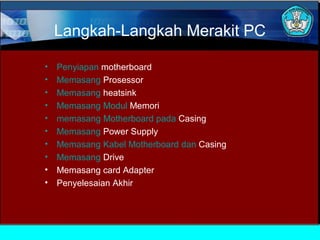 Langkah-Langkah Merakit PC
•
•
•
•
•
•
•
•
•
•

Penyiapan motherboard
Memasang Prosessor
Memasang heatsink
Memasang Modul Memori
memasang Motherboard pada Casing
Memasang Power Supply
Memasang Kabel Motherboard dan Casing
Memasang Drive
Memasang card Adapter
Penyelesaian Akhir

 