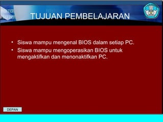 TUJUAN PEMBELAJARAN
• Siswa mampu mengenal BIOS dalam setiap PC.
• Siswa mampu mengoperasikan BIOS untuk
mengaktifkan dan menonaktifkan PC.

DEPAN

 