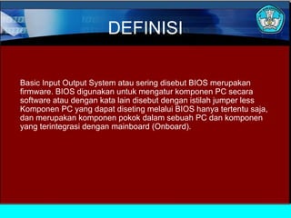 DEFINISI
Basic Input Output System atau sering disebut BIOS merupakan
firmware. BIOS digunakan untuk mengatur komponen PC secara
software atau dengan kata lain disebut dengan istilah jumper less
Komponen PC yang dapat diseting melalui BIOS hanya tertentu saja,
dan merupakan komponen pokok dalam sebuah PC dan komponen
yang terintegrasi dengan mainboard (Onboard).

 