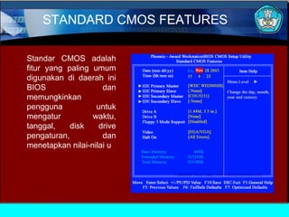 STANDARD CMOS FEATURES
Standar CMOS adalah
fitur yang paling umum
digunakan di daerah ini
BIOS
dan
memungkinkan
pengguna
untuk
mengatur
waktu,
tanggal,
disk
drive
pengaturan,
dan
menetapkan nilai-nilai u

 