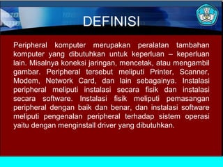 DEFINISI
Peripheral komputer merupakan peralatan tambahan
komputer yang dibutuhkan untuk keperluan – keperluan
lain. Misalnya koneksi jaringan, mencetak, atau mengambil
gambar. Peripheral tersebut meliputi Printer, Scanner,
Modem, Network Card, dan lain sebagainya. Instalasi
peripheral meliputi instalasi secara fisik dan instalasi
secara software. Instalasi fisik meliputi pemasangan
peripheral dengan baik dan benar, dan instalasi software
meliputi pengenalan peripheral terhadap sistem operasi
yaitu dengan menginstall driver yang dibutuhkan.

 