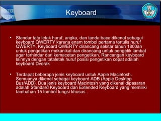 Keyboard

•

Standar tata letak huruf, angka, dan tanda baca dikenal sebagai
keyboard QWERTY karena enam tombol pertama tertulis huruf
QWERTY. Keyboard QWERTY dirancang sekitar tahun 1800an
untuk pengetikan mekanikal dan dirancang untuk pengetik lambat
agar terhindar dari kemacetan pengetikan. Rancangan keyboard
lainnya dengan tataletak huruf posisi pengetikan cepat adalah
keyboard Dvorak

•

Terdapat beberapa jenis keyboard untuk Apple Macintosh.
Semuanya dikenal sebagai keyboard ADB (Apple Desktop
Bus/ADB). Dua jenis keyboard Macintosh yang dikenal dipasaran
adalah Standard Keyboard dan Extended Keyboard yang memiliki
tambahan 15 tombol fungsi khusus .

 