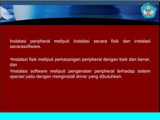 Instalasi peripheral meliputi instalasi secara fisik dan instalasi
secarasoftware.
•Instalasi fisik meliputi pemasangan peripheral dengan baik dan benar,
dan
•Instalasi software meliputi pengenalan peripheral terhadap sistem
operasi yaitu dengan menginstall driver yang dibutuhkan.

 
