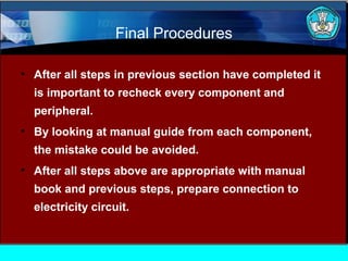 Final Procedures
• After all steps in previous section have completed it
is important to recheck every component and
peripheral.
• By looking at manual guide from each component,
the mistake could be avoided.
• After all steps above are appropriate with manual
book and previous steps, prepare connection to
electricity circuit.

 