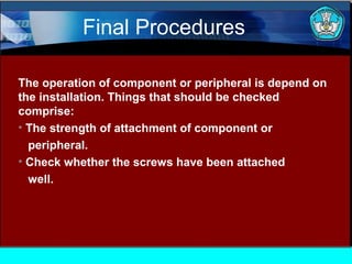 Final Procedures
The operation of component or peripheral is depend on
the installation. Things that should be checked
comprise:
• The strength of attachment of component or
peripheral.
• Check whether the screws have been attached
well.

 