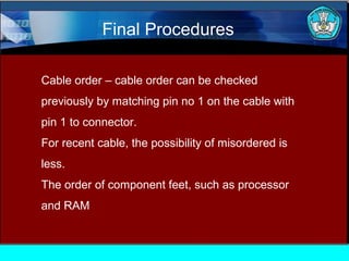Final Procedures
Cable order – cable order can be checked
previously by matching pin no 1 on the cable with
pin 1 to connector.
For recent cable, the possibility of misordered is
less.
The order of component feet, such as processor
and RAM

 