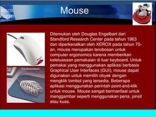Mouse
Ditemukan oleh Douglas Engelbart dari
Standford Research Center pada tahun 1963
dan diperkenalkan oleh XEROX pada tahun 70an, mouse merupakan terobosan untuk
computer ergonomics karena memberikan
keleluasaan pemakaian di luar keyboard. Untuk
pemakai yang menggunakan aplikasi berbasis
Graphical User Interfaces (GUI), mouse dapat
digunakan untuk memilih obyek dengan
mengklik tombol yang tersedia. Beberapa
aplikasi menggunakan perintah point-and-klik
untuk mouse. Mouse sangat bermanfaat untuk
menggambar seperti menggunakan pena, pinsil
atau kuas.

 