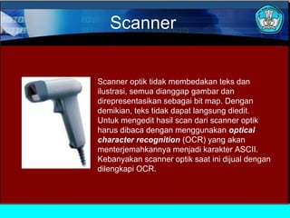 Scanner

Scanner optik tidak membedakan teks dan
ilustrasi, semua dianggap gambar dan
direpresentasikan sebagai bit map. Dengan
demikian, teks tidak dapat langsung diedit.
Untuk mengedit hasil scan dari scanner optik
harus dibaca dengan menggunakan optical
character recognition (OCR) yang akan
menterjemahkannya menjadi karakter ASCII.
Kebanyakan scanner optik saat ini dijual dengan
dilengkapi OCR.

 