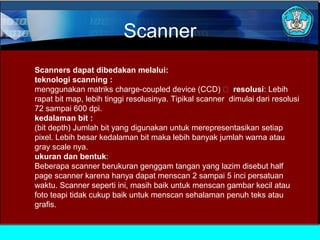 Scanner
Scanners dapat dibedakan melalui:
teknologi scanning :
menggunakan matriks charge-coupled device (CCD)  resolusi: Lebih
rapat bit map, lebih tinggi resolusinya. Tipikal scanner dimulai dari resolusi
72 sampai 600 dpi.
kedalaman bit :
(bit depth) Jumlah bit yang digunakan untuk merepresentasikan setiap
pixel. Lebih besar kedalaman bit maka lebih banyak jumlah warna atau
gray scale nya.
ukuran dan bentuk:
Beberapa scanner berukuran genggam tangan yang lazim disebut half
page scanner karena hanya dapat menscan 2 sampai 5 inci persatuan
waktu. Scanner seperti ini, masih baik untuk menscan gambar kecil atau
foto teapi tidak cukup baik untuk menscan sehalaman penuh teks atau
grafis.

 