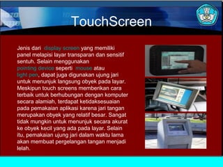TouchScreen
Jenis dari display screen yang memiliki
panel melapisi layar transparan dan sensitif
sentuh. Selain menggunakan
pointing device seperti mouse atau
light pen, dapat juga digunakan ujung jari
untuk menunjuk langsung obyek pada layar.
Meskipun touch screens memberikan cara
terbaik untuk berhubungan dengan komputer
secara alamiah, terdapat ketidaksesuaian
pada pemakaian aplikasi karena jari tangan
merupakan obyek yang relatif besar. Sangat
tidak mungkin untuk menunjuk secara akurat
ke obyek kecil yang ada pada layar. Selain
itu, pemakaian ujung jari dalam waktu lama
akan membuat pergelangan tangan menjadi
lelah.

 